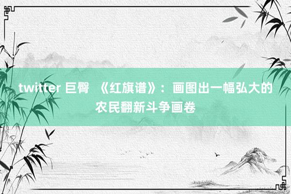 twitter 巨臀  《红旗谱》：画图出一幅弘大的农民翻新斗争画卷