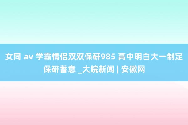 女同 av 学霸情侣双双保研985 高中明白大一制定保研蓄意 _大皖新闻 | 安徽网