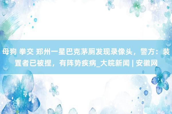 母狗 拳交 郑州一星巴克茅厕发现录像头，警方：装置者已被捏，有阵势疾病_大皖新闻 | 安徽网