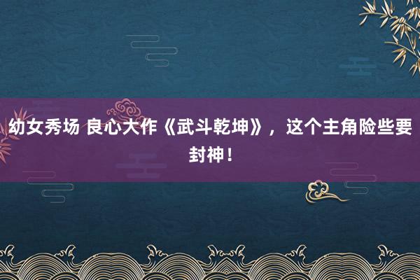 幼女秀场 良心大作《武斗乾坤》，这个主角险些要封神！