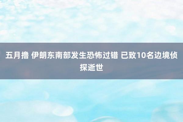 五月撸 伊朗东南部发生恐怖过错 已致10名边境侦探逝世