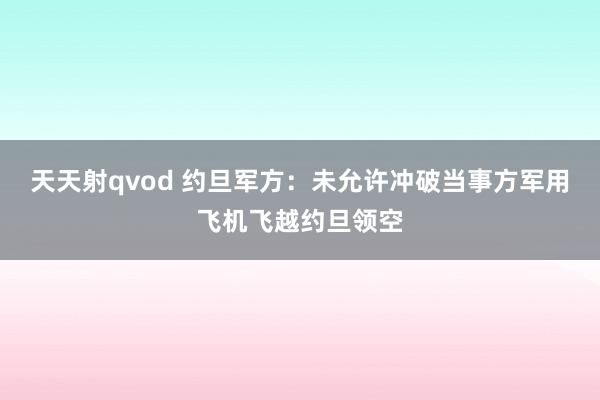 天天射qvod 约旦军方：未允许冲破当事方军用飞机飞越约旦领空