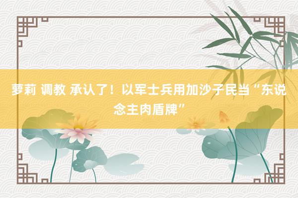 萝莉 调教 承认了！以军士兵用加沙子民当“东说念主肉盾牌”