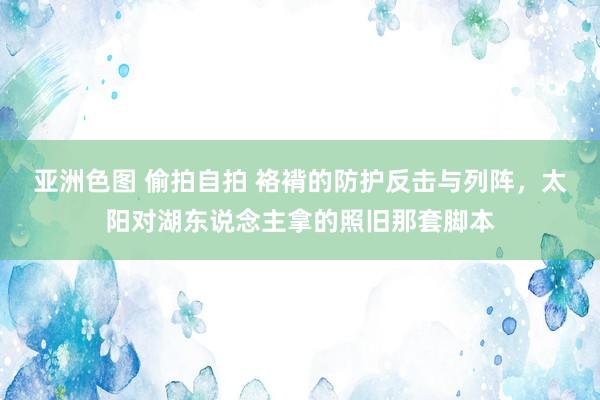 亚洲色图 偷拍自拍 袼褙的防护反击与列阵，太阳对湖东说念主拿的照旧那套脚本