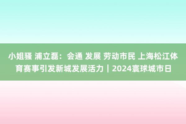 小姐骚 浦立磊：会通 发展 劳动市民 上海松江体育赛事引发新城发展活力｜2024寰球城市日