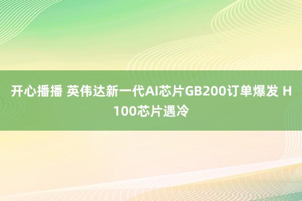 开心播播 英伟达新一代AI芯片GB200订单爆发 H100芯片遇冷