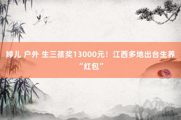 婷儿 户外 生三孩奖13000元！江西多地出台生养“红包”