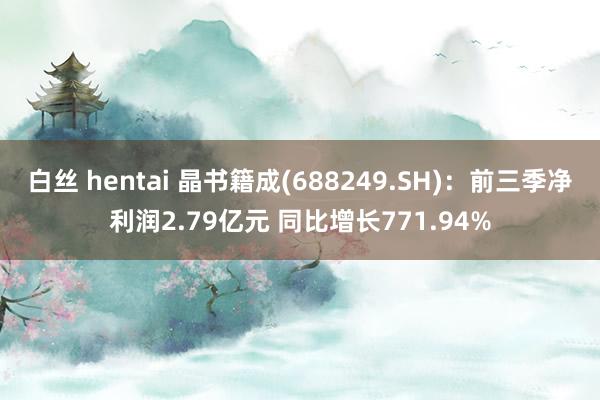 白丝 hentai 晶书籍成(688249.SH)：前三季净利润2.79亿元 同比增长771.94%