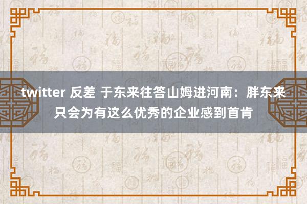 twitter 反差 于东来往答山姆进河南：胖东来只会为有这么优秀的企业感到首肯