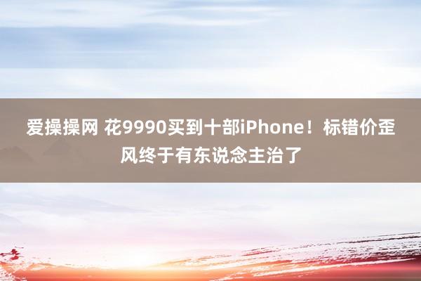 爱操操网 花9990买到十部iPhone！标错价歪风终于有东说念主治了