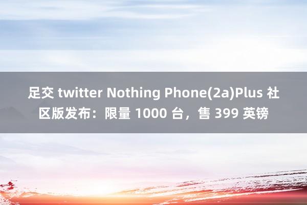 足交 twitter Nothing Phone(2a)Plus 社区版发布：限量 1000 台，售 399 英镑