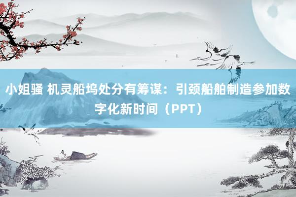 小姐骚 机灵船坞处分有筹谋：引颈船舶制造参加数字化新时间（PPT）