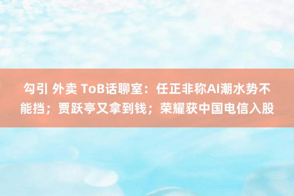 勾引 外卖 ToB话聊室：任正非称AI潮水势不能挡；贾跃亭又拿到钱；荣耀获中国电信入股