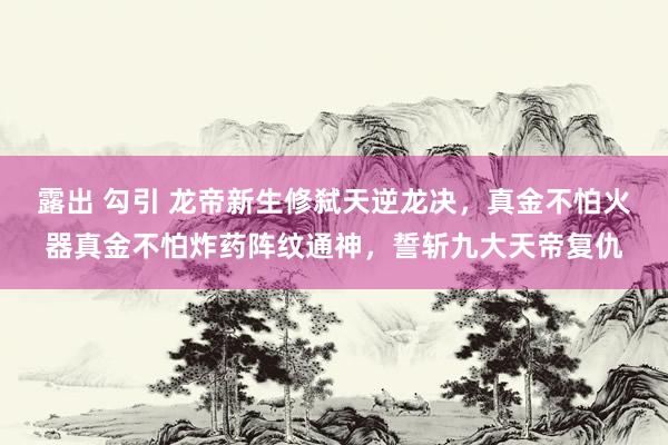 露出 勾引 龙帝新生修弑天逆龙决，真金不怕火器真金不怕炸药阵纹通神，誓斩九大天帝复仇