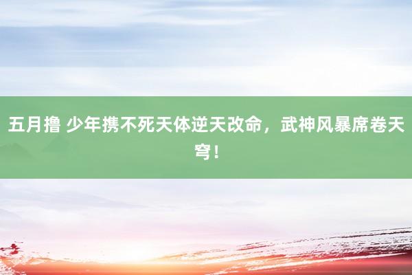 五月撸 少年携不死天体逆天改命，武神风暴席卷天穹！