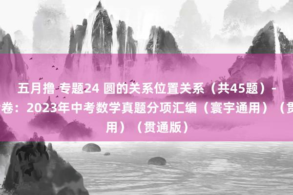 五月撸 专题24 圆的关系位置关系（共45题）-学易金卷：2023年中考数学真题分项汇编（寰宇通用）（贯通版）