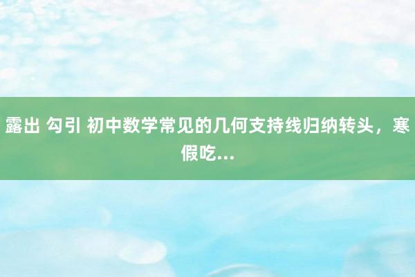 露出 勾引 初中数学常见的几何支持线归纳转头，寒假吃...