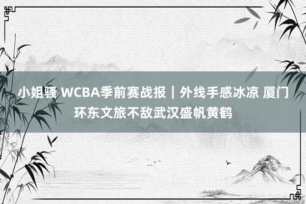 小姐骚 WCBA季前赛战报｜外线手感冰凉 厦门环东文旅不敌武汉盛帆黄鹤