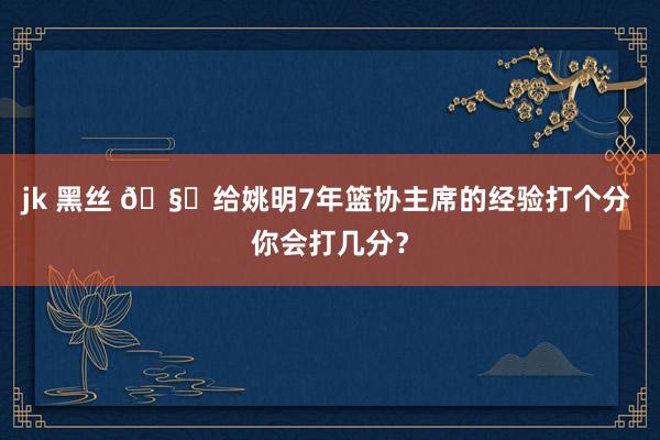 jk 黑丝 🧐给姚明7年篮协主席的经验打个分 你会打几分？