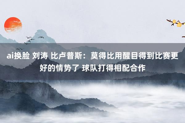 ai换脸 刘涛 比卢普斯：莫得比用醒目得到比赛更好的情势了 球队打得相配合作