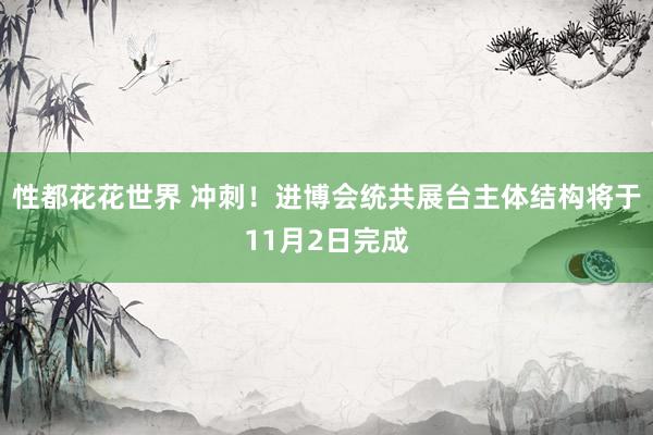 性都花花世界 冲刺！进博会统共展台主体结构将于11月2日完成