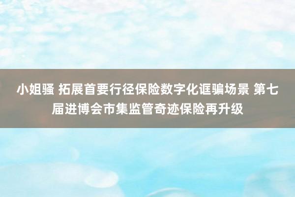 小姐骚 拓展首要行径保险数字化诓骗场景 第七届进博会市集监管奇迹保险再升级