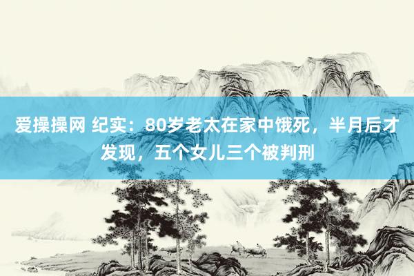 爱操操网 纪实：80岁老太在家中饿死，半月后才发现，五个女儿三个被判刑