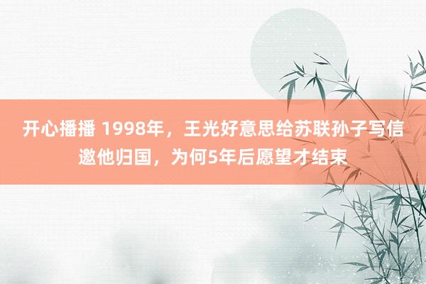 开心播播 1998年，王光好意思给苏联孙子写信邀他归国，为何5年后愿望才结束