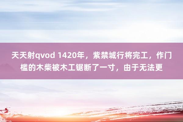 天天射qvod 1420年，紫禁城行将完工，作门槛的木柴被木工锯断了一寸，由于无法更