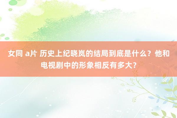 女同 a片 历史上纪晓岚的结局到底是什么？他和电视剧中的形象相反有多大？