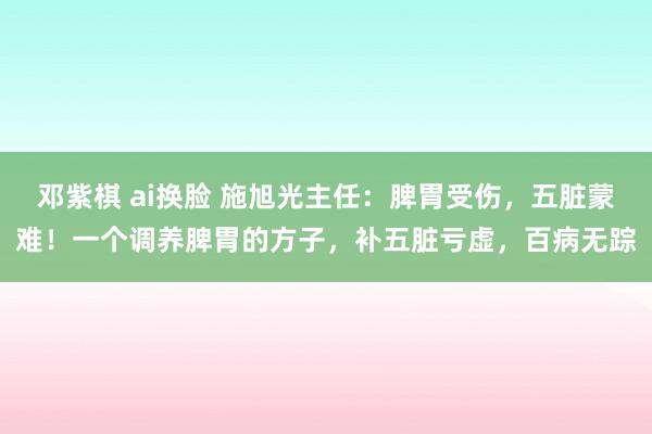 邓紫棋 ai换脸 施旭光主任：脾胃受伤，五脏蒙难！一个调养脾胃的方子，补五脏亏虚，百病无踪