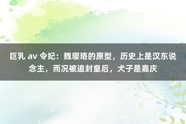 巨乳 av 令妃：魏璎珞的原型，历史上是汉东说念主，而况被追封皇后，犬子是嘉庆