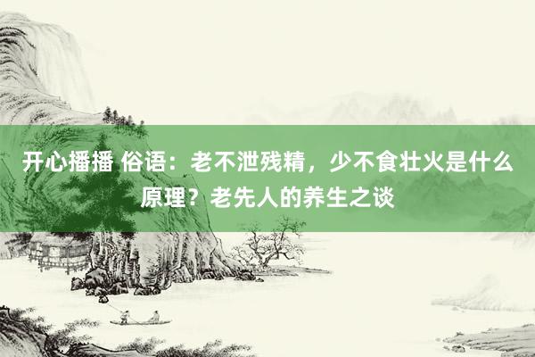 开心播播 俗语：老不泄残精，少不食壮火是什么原理？老先人的养生之谈