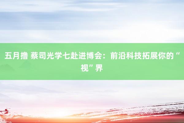 五月撸 蔡司光学七赴进博会：前沿科技拓展你的“视”界