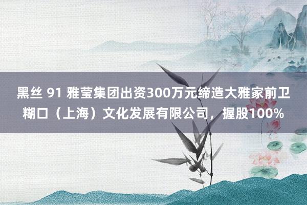 黑丝 91 雅莹集团出资300万元缔造大雅家前卫糊口（上海）文化发展有限公司，握股100%