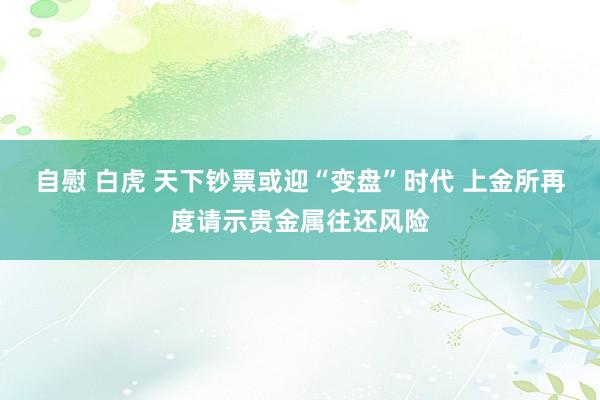 自慰 白虎 天下钞票或迎“变盘”时代 上金所再度请示贵金属往还风险