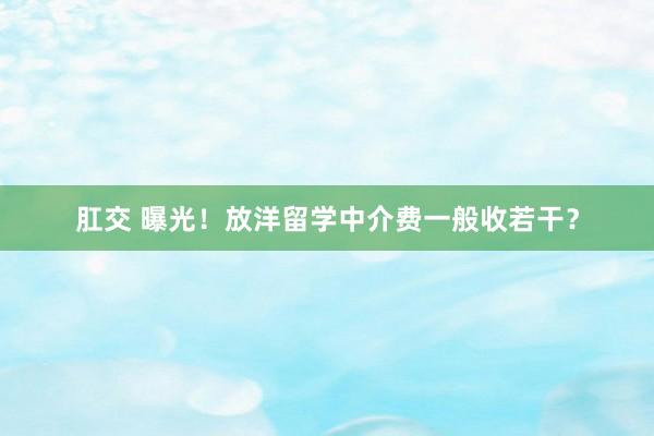 肛交 曝光！放洋留学中介费一般收若干？