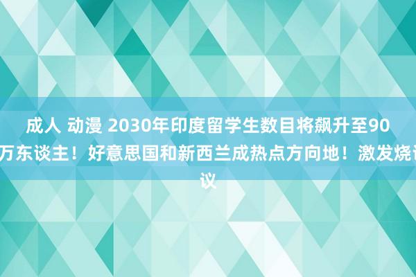 成人 动漫 2030年印度留学生数目将飙升至900万东谈主！好意思国和新西兰成热点方向地！激发烧议