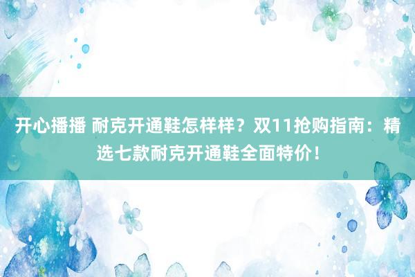 开心播播 耐克开通鞋怎样样？双11抢购指南：精选七款耐克开通鞋全面特价！