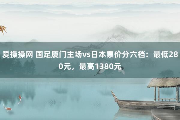 爱操操网 国足厦门主场vs日本票价分六档：最低280元，最高1380元