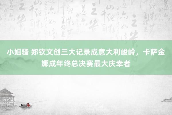 小姐骚 郑钦文创三大记录成意大利峻岭，卡萨金娜成年终总决赛最大庆幸者