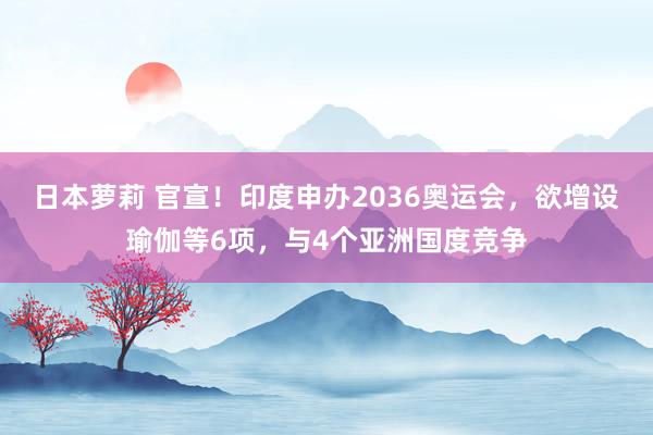 日本萝莉 官宣！印度申办2036奥运会，欲增设瑜伽等6项，与4个亚洲国度竞争