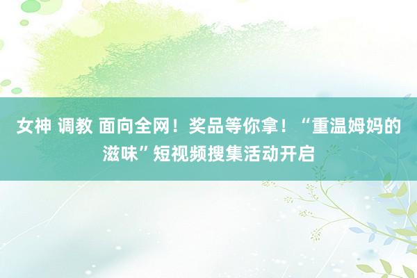 女神 调教 面向全网！奖品等你拿！“重温姆妈的滋味”短视频搜集活动开启