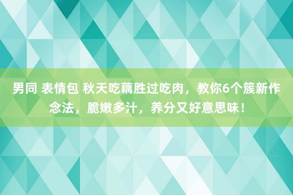 男同 表情包 秋天吃藕胜过吃肉，教你6个簇新作念法，脆嫩多汁，养分又好意思味！