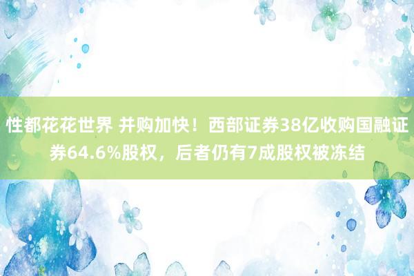 性都花花世界 并购加快！西部证券38亿收购国融证券64.6%股权，后者仍有7成股权被冻结