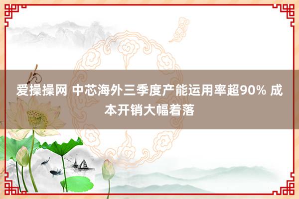 爱操操网 中芯海外三季度产能运用率超90% 成本开销大幅着落