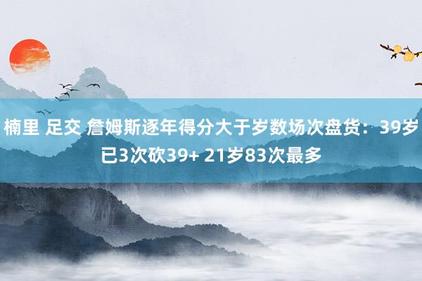 楠里 足交 詹姆斯逐年得分大于岁数场次盘货：39岁已3次砍39+ 21岁83次最多