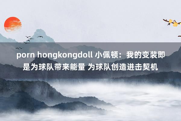 porn hongkongdoll 小佩顿：我的变装即是为球队带来能量 为球队创造进击契机