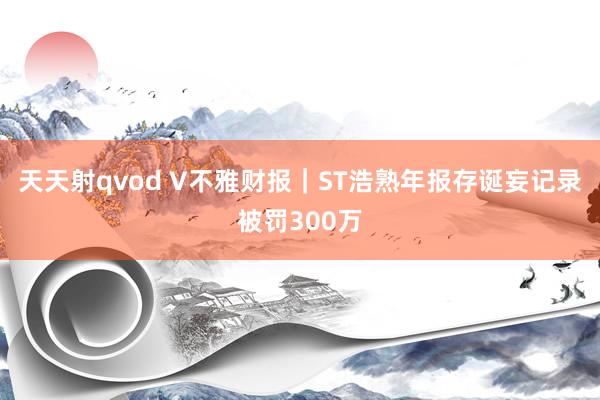 天天射qvod V不雅财报｜ST浩熟年报存诞妄记录被罚300万