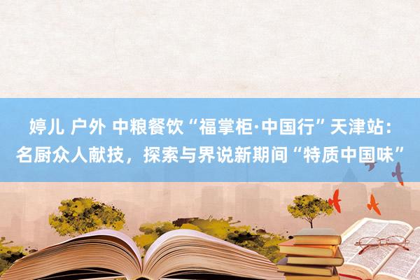 婷儿 户外 中粮餐饮“福掌柜·中国行”天津站：名厨众人献技，探索与界说新期间“特质中国味”